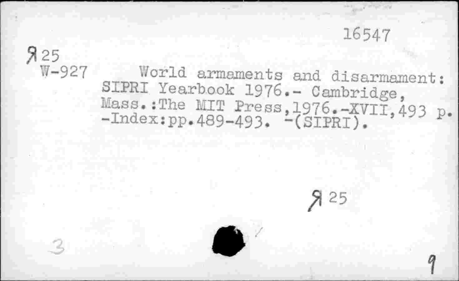 ﻿16547
,5125
W-927
W°rld armaments and disarmament: S1PRI Yearbook 1976.- Cambridge, Mass.:The MIT Press,1976.-XVII,493 n. -Indexipp.489-493. -(SITRI). ’ P
3